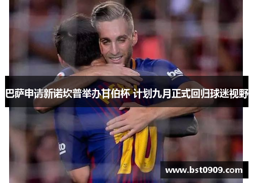 巴萨申请新诺坎普举办甘伯杯 计划九月正式回归球迷视野 巴萨申请新诺坎普举办甘伯杯 计划九月正式回归球迷视野