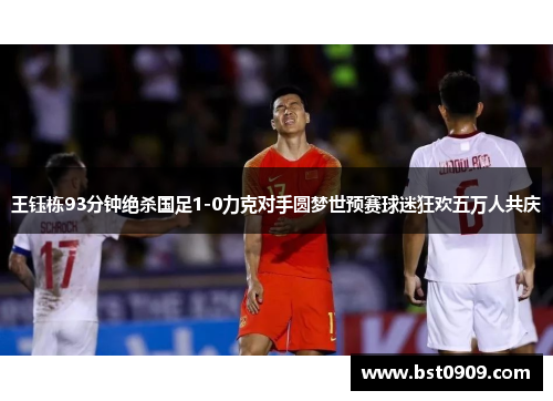 王钰栋93分钟绝杀国足1-0力克对手圆梦世预赛球迷狂欢五万人共庆 王钰栋93分钟绝杀国足1-0力克对手圆梦世预赛球迷狂欢五万人共庆