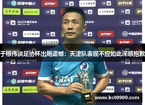 于根伟谈足协杯出局遗憾:天津队表现不应如此深感抱歉 于根伟谈足协杯出局遗憾:天津队表现不应如此深感抱歉