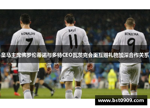 皇马主席佛罗伦蒂诺与多特CEO瓦茨克会面互赠礼物加深合作关系 皇马主席佛罗伦蒂诺与多特CEO瓦茨克会面互赠礼物加深合作关系